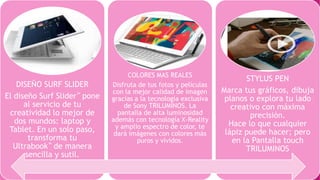 DISEÑO SURF SLIDER
El diseño Surf Slider™ pone
al servicio de tu
creatividad lo mejor de
dos mundos: laptop y
Tablet. En un solo paso,
transforma tu
Ultrabook™ de manera
sencilla y sutil.
COLORES MAS REALES
Disfruta de tus fotos y películas
con la mejor calidad de imagen
gracias a la tecnología exclusiva
de Sony TRILUMINOS. La
pantalla de alta luminosidad
además con tecnología X-Reality
y amplio espectro de color, te
dará imágenes con colores más
puros y vívidos.
STYLUS PEN
Marca tus gráficos, dibuja
planos o explora tu lado
creativo con máxima
precisión.
Hace lo que cualquier
lápiz puede hacer; pero
en la Pantalla touch
TRILUMINOS
 