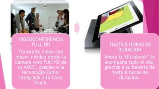 VIDEOCONFERENCIA
FULL HD
Transmite video con
mayor nitidez desde la
cámara web Full HD de
tu VAIO™, gracias a la
tecnología Exmor
integrada a la línea
Touch.
HASTA 8 HORAS DE
DURACION
Ahora tu Ultrabook™ te
acompaña todo el día,
gracias a su batería de
hasta 8 horas de
duración.
 