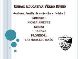 UNIDAD EDUCATIVA VERBO DIVINO
Wordpress, Gestión de contenidos y Delicius !
                Nombre :
            Nicole Jimenez
                 Curso:
                1 BAC”A#
               Profesor :
          Lic: Marcelo Baño
 