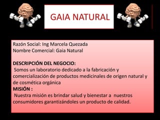 GAIA NATURALRazón Social: Ing Marcela QuezadaNombre Comercial: Gaia NaturalDESCRIPCIÓN DEL NEGOCIO: Somos un laboratorio dedicado a la fabricación y comercialización de productos medicinales de origen natural y de cosmética orgánicaMISIÓN : Nuestra misión es brindar salud y bienestar a nuestros consumidores garantizándoles un producto de calidad.