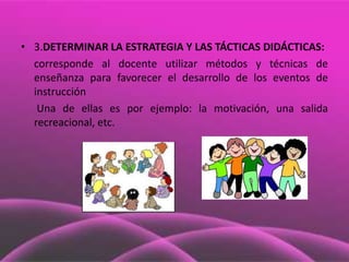 • 3.DETERMINAR LA ESTRATEGIA Y LAS TÁCTICAS DIDÁCTICAS:
  corresponde al docente utilizar métodos y técnicas de
  enseñanza para favorecer el desarrollo de los eventos de
  instrucción
   Una de ellas es por ejemplo: la motivación, una salida
  recreacional, etc.
 