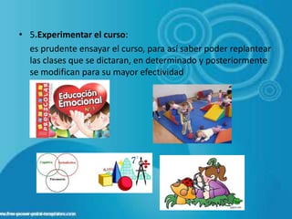• 5.Experimentar el curso:
  es prudente ensayar el curso, para así saber poder replantear
  las clases que se dictaran, en determinado y posteriormente
  se modifican para su mayor efectividad
 