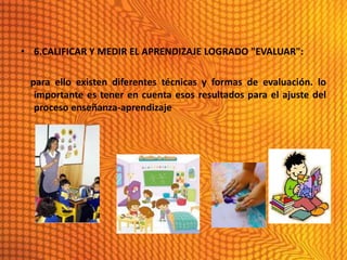 • 6.CALIFICAR Y MEDIR EL APRENDIZAJE LOGRADO "EVALUAR":

 para ello existen diferentes técnicas y formas de evaluación. lo
  importante es tener en cuenta esos resultados para el ajuste del
  proceso enseñanza-aprendizaje
 