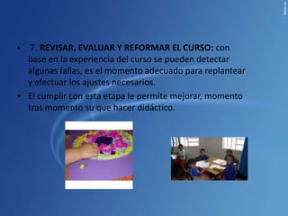 •  7. REVISAR, EVALUAR Y REFORMAR EL CURSO: con
  base en la experiencia del curso se pueden detectar
  algunas fallas, es el momento adecuado para replantear
  y efectuar los ajustes necesarios.
• El cumplir con esta etapa le permite mejorar, momento
  tras momento su que hacer didáctico.
 