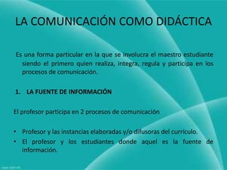 LA COMUNICACIÓN COMO DIDÁCTICA

Es una forma particular en la que se involucra el maestro estudiante
  siendo el primero quien realiza, integra, regula y participa en los
  procesos de comunicación.

1. LA FUENTE DE INFORMACIÓN

El profesor participa en 2 procesos de comunicación

• Profesor y las instancias elaboradas y/o difusoras del currículo.
• El profesor y los estudiantes donde aquel es la fuente de
  información.
 