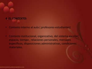 4. EL CONTEXTO:

• Contexto interno al aula ( profesores-estudiantes)

• Contexto institucional, organizativo, del sistema escolar(
  espacio, tiempo , relaciones personales, mensajes
  específicos, disposiciones administrativas, condiciones
  materiales.
 