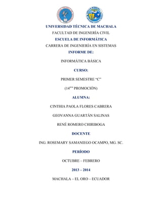 UNIVERSIDAD TÉCNICA DE MACHALA
FACULTAD DE INGENERÍA CIVIL
ESCUELA DE INFORMÁTICA
CARRERA DE INGENIERÍA EN SISTEMAS
INFORME DE:
INFORMÁTICA BÁSICA
CURSO:
PRIMER SEMESTRE “C”
(14ava PROMOCIÓN)
ALUMNA:
CINTHIA PAOLA FLORES CABRERA
GEOVANNA GUARTÁN SALINAS
RENÉ ROMERO CHIRIBOGA
DOCENTE
ING. ROSEMARY SAMANIEGO OCAMPO, MG. SC.
PERÍODO
OCTUBRE – FEBRERO
2013 – 2014
MACHALA – EL ORO – ECUADOR

 