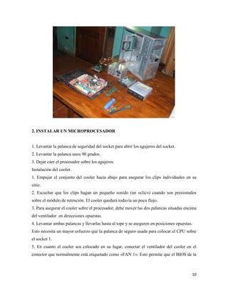 2. INSTALAR UN MICROPROCESADOR

1. Levantar la palanca de seguridad del socket para abrir los agujeros del socket.
2. Levantar la palanca unos 90 grados.
3. Dejar caer el procesador sobre los agujeros.
Instalación del cooler.
1. Empujar el conjunto del cooler hacia abajo para asegurar los clips individuales en su
sitio.
2. Escuchar que los clips hagan un pequeño sonido (un «clic») cuando son presionados
sobre el módulo de retención. El cooler quedará todavía un poco flojo.
3. Para asegurar el cooler sobre el procesador, debe mover las dos palancas situadas encima
del ventilador en direcciones opuestas.
4. Levantar ambas palancas y llevarlas hasta al tope y se aseguren en posiciones opuestas.
Esto necesita un mayor esfuerzo que la palanca de seguro usada para colocar el CPU sobre
el socket 1.
5. En cuanto el cooler sea colocado en su lugar, conectar el ventilador del cooler en el
conector que normalmente está etiquetado como «FAN 1». Esto permite que el BIOS de la

10

 