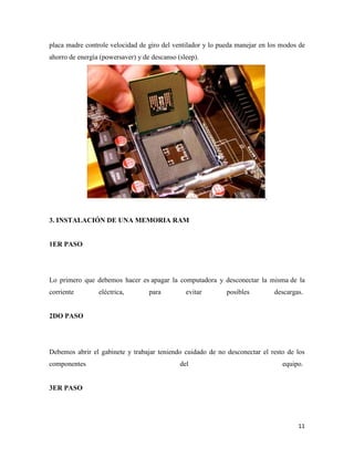 placa madre controle velocidad de giro del ventilador y lo pueda manejar en los modos de
ahorro de energía (powersaver) y de descanso (sleep).

3. INSTALACIÓN DE UNA MEMORIA RAM

1ER PASO

Lo primero que debemos hacer es apagar la computadora y desconectar la misma de la
corriente

eléctrica,

para

evitar

posibles

descargas.

2DO PASO

Debemos abrir el gabinete y trabajar teniendo cuidado de no desconectar el resto de los
componentes

del

equipo.

3ER PASO

11

 