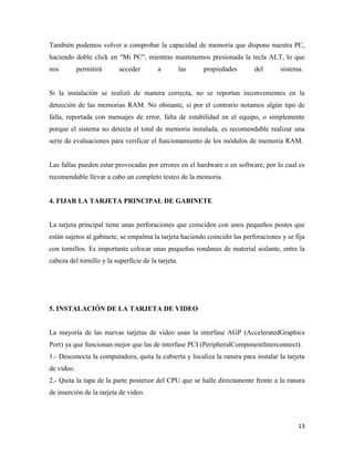 También podemos volver a comprobar la capacidad de memoria que dispone nuestra PC,
haciendo doble click en "Mi PC", mientras mantenemos presionada la tecla ALT, lo que
nos

permitirá

acceder

a

las

propiedades

del

sistema.

Si la instalación se realizó de manera correcta, no se reportan inconvenientes en la
detección de las memorias RAM. No obstante, si por el contrario notamos algún tipo de
falla, reportada con mensajes de error, falta de estabilidad en el equipo, o simplemente
porque el sistema no detecta el total de memoria instalada, es recomendable realizar una
serie de evaluaciones para verificar el funcionamiento de los módulos de memoria RAM.

Las fallas pueden estar provocadas por errores en el hardware o en software, por lo cual es
recomendable llevar a cabo un completo testeo de la memoria.

4. FIJAR LA TARJETA PRINCIPAL DE GABINETE

La tarjeta principal tiene unas perforaciones que coinciden con unos pequeños postes que
están sujetos al gabinete, se empalma la tarjeta haciendo coincidir las perforaciones y se fija
con tornillos. Es importante colocar unas pequeñas rondanas de material aislante, entre la
cabeza del tornillo y la superficie de la tarjeta.

5. INSTALACIÓN DE LA TARJETA DE VIDEO

La mayoría de las nuevas tarjetas de video usan la interfase AGP (AcceleratedGraphics
Port) ya que funcionan mejor que las de interfase PCI (PeripheralComponentInterconnect).
1.- Desconecta la computadora, quita la cubierta y localiza la ranura para instalar la tarjeta
de video.
2.- Quita la tapa de la parte posterior del CPU que se halle directamente frente a la ranura
de inserción de la tarjeta de video.

13

 