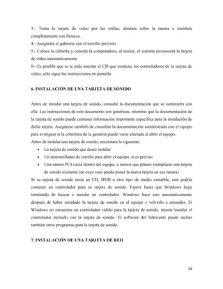 3.- Toma la tarjeta de video por las orillas, alinéala sobre la ranura e insértala
completamente con firmeza.
4.- Asegúrala al gabinete con el tornillo provisto.
5.- Coloca la cubierta y conecta la computadora, al iniciar, el sistema reconocerá la tarjeta
de video automáticamente.
6.- Es posible que se te pida insertar el CD que contiene los controladores de la tarjeta de
video, sólo sigue las instrucciones en pantalla.

6. INSTALACIÓN DE UNA TARJETA DE SONIDO

Antes de instalar una tarjeta de sonido, consulte la documentación que se suministra con
ella. Las instrucciones de este documento son genéricas, mientras que la documentación de
la tarjeta de sonido puede contener información importante específica para la instalación de
dicha tarjeta. Asegúrese también de consultar la documentación suministrada con el equipo
para averiguar si la cobertura de la garantía puede verse afectada al abrir el equipo.
Antes de instalar una tarjeta de sonido, necesitará lo siguiente:
La tarjeta de sonido que desee instalar
Un destornillador de estrella para abrir el equipo, si es preciso
Una ranura PCI vacía dentro del equipo, a menos que planee reemplazar una tarjeta
de sonido existente (en cuyo caso puede poner la nueva tarjeta en esa ranura)
Si su tarjeta de sonido tenía un CD, DVD u otro tipo de medio extraíble, este podría
contener un controlador para su tarjeta de sonido. Espere hasta que Windows haya
terminado de buscar e instalar un controlador. Windows hace esto automáticamente
después de haber instalado la tarjeta de sonido en el equipo y volverlo a encender. Si
Windows no encuentra un controlador válido para la tarjeta de sonido, intente instalar el
controlador incluido con la tarjeta de sonido. El software del fabricante puede incluir
también otros programas para la tarjeta de sonido.

7. INSTALACIÓN DE UNA TARJETA DE RED

14

 