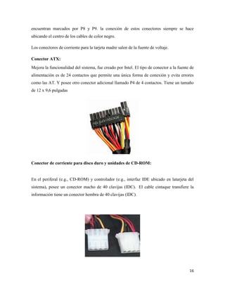encuentran marcados por P8 y P9. la conexión de estos conectores siempre se hace
ubicando el centro de los cables de color negro.
Los conectores de corriente para la tarjeta madre salen de la fuente de voltaje.
Conector ATX:
Mejora la funcionalidad del sistema, fue creado por Intel. El tipo de conector a la fuente de
alimentación es de 24 contactos que permite una única forma de conexión y evita errores
como las AT. Y posee otro conector adicional llamado P4 de 4 contactos. Tiene un tamaño
de 12 x 9,6 pulgadas

Conector de corriente para disco duro y unidades de CD-ROM:

En el periferal (e.g., CD-ROM) y controlador (e.g., interfaz IDE ubicado en latarjeta del
sistema), posee un conector macho de 40 clavijas (IDC). El cable cintaque transfiere la
información tiene un conector hembra de 40 clavijas (IDC).

16

 