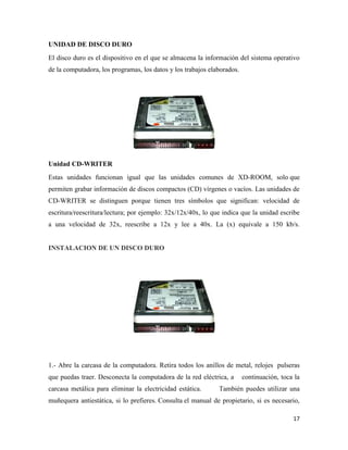UNIDAD DE DISCO DURO
El disco duro es el dispositivo en el que se almacena la información del sistema operativo
de la computadora, los programas, los datos y los trabajos elaborados.

Unidad CD-WRITER
Estas unidades funcionan igual que las unidades comunes de XD-ROOM, solo que
permiten grabar información de discos compactos (CD) vírgenes o vacíos. Las unidades de
CD-WRITER se distinguen porque tienen tres símbolos que significan: velocidad de
escritura/reescritura/lectura; por ejemplo: 32x/12x/40x, lo que indica que la unidad escribe
a una velocidad de 32x, reescribe a 12x y lee a 40x. La (x) equivale a 150 kb/s.

INSTALACION DE UN DISCO DURO

1.- Abre la carcasa de la computadora. Retira todos los anillos de metal, relojes pulseras
que puedas traer. Desconecta la computadora de la red eléctrica, a
carcasa metálica para eliminar la electricidad estática.

continuación, toca la

También puedes utilizar una

muñequera antiestática, si lo prefieres. Consulta el manual de propietario, si es necesario,
17

 