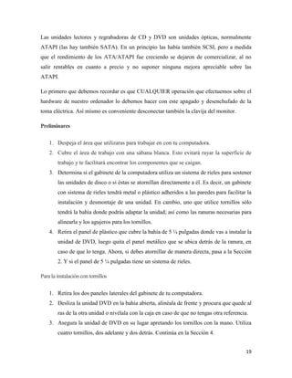 Las unidades lectores y regrabadoras de CD y DVD son unidades ópticas, normalmente
ATAPI (las hay también SATA). En un principio las había también SCSI, pero a medida
que el rendimiento de los ATA/ATAPI fue creciendo se dejaron de comercializar, al no
salir rentables en cuanto a precio y no suponer ninguna mejora apreciable sobre las
ATAPI.
Lo primero que debemos recordar es que CUALQUIER operación que efectuemos sobre el
hardware de nuestro ordenador lo debemos hacer con este apagado y desenchufado de la
toma eléctrica. Así mismo es conveniente desconectar también la clavija del monitor.
Preliminares
1. Despeja el área que utilizaras para trabajar en con tu computadora.
2. Cubre el área de trabajo con una sábana blanca. Esto evitará rayar la superficie de
trabajo y te facilitará encontrar los componentes que se caigan.
3. Determina si el gabinete de la computadora utiliza un sistema de rieles para sostener
las unidades de disco o si éstas se atornillan directamente a él. Es decir, un gabinete
con sistema de rieles tendrá metal o plástico adheridos a las paredes para facilitar la
instalación y desmontaje de una unidad. En cambio, uno que utilice tornillos sólo
tendrá la bahía donde podrás adaptar la unidad; así como las ranuras necesarias para
alinearla y los agujeros para los tornillos.
4. Retira el panel de plástico que cubre la bahía de 5 ¼ pulgadas donde vas a instalar la
unidad de DVD, luego quita el panel metálico que se ubica detrás de la ranura, en
caso de que lo tenga. Ahora, si debes atornillar de manera directa, pasa a la Sección
2. Y si el panel de 5 ¼ pulgadas tiene un sistema de rieles.
Para la instalación con tornillos
1. Retira los dos paneles laterales del gabinete de tu computadora.
2. Desliza la unidad DVD en la bahía abierta, alinéala de frente y procura que quede al
ras de la otra unidad o nivélala con la caja en caso de que no tengas otra referencia.
3. Asegura la unidad de DVD en su lugar apretando los tornillos con la mano. Utiliza
cuatro tornillos, dos adelante y dos detrás. Continúa en la Sección 4.
19

 