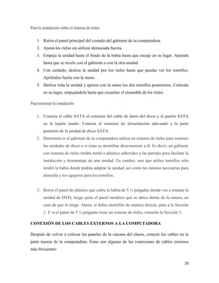 Para la instalación sobre el sistema de rieles
1. Retira el panel principal del costado del gabinete de tu computadora.
2. Ajusta los rieles sin utilizar demasiada fuerza.
3. Empuja la unidad hasta el fondo de la bahía hasta que encaje en su lugar. Ajústala
hasta que se nivele con el gabinete o con la otra unidad.
4. Con cuidado, desliza la unidad por los rieles hasta que puedas ver los tornillos.
Apriétalos fuerte con la mano.
5. Desliza toda la unidad y aprieta con la mano los dos tornillos posteriores. Colócala
en su lugar, empujándola hasta que escuches el ensamble de los rieles.
Para terminar la instalación
1. Conecta el cable SATA al conector del cable de datos del disco y al puerto SATA
en la tarjeta madre. Conecta el conector de alimentación adecuado a la parte
posterior de la unidad de disco SATA.
2. Determina si el gabinete de la computadora utiliza un sistema de rieles para sostener
las unidades de disco o si éstas se atornillan directamente a él. Es decir, un gabinete
con sistema de rieles tendrá metal o plástico adheridos a las paredes para facilitar la
instalación y desmontaje de una unidad. En cambio, uno que utilice tornillos sólo
tendrá la bahía donde podrás adaptar la unidad; así como las ranuras necesarias para
alinearla y los agujeros para los tornillos.

3. Retira el panel de plástico que cubre la bahía de 5 ¼ pulgadas donde vas a instalar la
unidad de DVD, luego quita el panel metálico que se ubica detrás de la ranura, en
caso de que lo tenga. Ahora, si debes atornillar de manera directa, pasa a la Sección
2. Y si el panel de 5 ¼ pulgadas tiene un sistema de rieles, consulta la Sección 3.
CONEXIÓN DE LOS CABLES EXTERNOS A LA COMPUTADORA
Después de volver a colocar los paneles de la carcasa del chasis, conecte los cables en la
parte trasera de la computadora. Éstas son algunas de las conexiones de cables externos
más frecuentes:
20

 