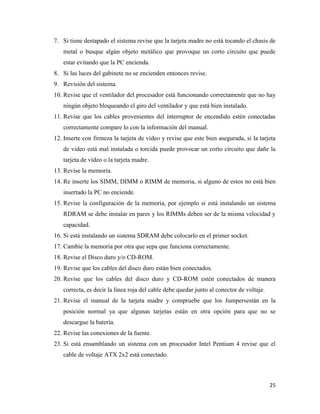 7. Si tiene destapado el sistema revise que la tarjeta madre no está tocando el chasis de
metal o busque algún objeto metálico que provoque un corto circuito que puede
estar evitando que la PC encienda.
8. Si las luces del gabinete no se encienden entonces revise.
9. Revisión del sistema.
10. Revise que el ventilador del procesador está funcionando correctamente que no hay
ningún objeto bloqueando el giro del ventilador y que está bien instalado.
11. Revise que los cables provenientes del interruptor de encendido estén conectadas
correctamente compare lo con la información del manual.
12. Inserte con firmeza la tarjeta de vídeo y revise que este bien asegurada, si la tarjeta
de video está mal instalada o torcida puede provocar un corto circuito que dañe la
tarjeta de vídeo o la tarjeta madre.
13. Revise la memoria.
14. Re inserte los SIMM, DIMM o RIMM de memoria, si alguno de estos no está bien
insertado la PC no enciende.
15. Revise la configuración de la memoria, por ejemplo si está instalando un sistema
RDRAM se debe instalar en pares y los RIMMs deben ser de la misma velocidad y
capacidad.
16. Si está instalando un sistema SDRAM debe colocarlo en el primer socket.
17. Cambie la memoria por otra que sepa que funciona correctamente.
18. Revise el Disco duro y/o CD-ROM.
19. Revise que los cables del disco duro están bien conectados.
20. Revise que los cables del disco duro y CD-ROM estén conectados de manera
correcta, es decir la línea roja del cable debe quedar junto al conector de voltaje.
21. Revise el manual de la tarjeta madre y compruebe que los Jumpersestán en la
posición normal ya que algunas tarjetas están en otra opción para que no se
descargue la batería.
22. Revise las conexiones de la fuente.
23. Si está ensamblando un sistema con un procesador Intel Pentium 4 revise que el
cable de voltaje ATX 2x2 está conectado.

25

 