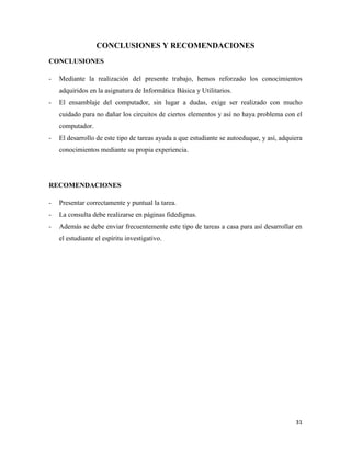 CONCLUSIONES Y RECOMENDACIONES
CONCLUSIONES
-

Mediante la realización del presente trabajo, hemos reforzado los conocimientos
adquiridos en la asignatura de Informática Básica y Utilitarios.

-

El ensamblaje del computador, sin lugar a dudas, exige ser realizado con mucho
cuidado para no dañar los circuitos de ciertos elementos y así no haya problema con el
computador.

-

El desarrollo de este tipo de tareas ayuda a que estudiante se autoeduque, y así, adquiera
conocimientos mediante su propia experiencia.

RECOMENDACIONES
-

Presentar correctamente y puntual la tarea.

-

La consulta debe realizarse en páginas fidedignas.

-

Además se debe enviar frecuentemente este tipo de tareas a casa para así desarrollar en
el estudiante el espíritu investigativo.

31

 