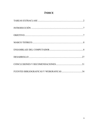 ÍNDICE
TAREAS EXTRACLASE ................................................................................. 2
INTRODUCCIÓN ............................................................................................. 7
OBJETIVO: ........................................................................................................ 7
MARCO TEÓRICO ........................................................................................... 8
ENSAMBLAJE DEL COMPUTADOR ............................................................ 8
DESARROLLO ............................................................................................... 27
CONCLUSIONES Y RECOMENDACIONES............................................... 31
FUENTES BIBLIOGRAFICAS Y WEBGRAFICAS .................................... 34

6

 