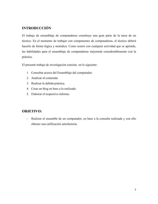 INTRODUCCIÓN
El trabajo de ensamblaje de computadoras constituye una gran parte de la tarea de un
técnico. En el momento de trabajar con componentes de computadoras, el técnico deberá
hacerlo de forma lógica y metódica. Como ocurre con cualquier actividad que se aprende,
las habilidades para el ensamblaje de computadoras mejorarán considerablemente con la
práctica.
El presente trabajo de investigación consiste en lo siguiente:
1. Consultar acerca del Ensamblaje del computador.
2. Analizar el contenido
3. Realizar la debida práctica.
4. Crear un blog en base a lo realizado.
5. Elaborar el respectivo informe.

OBJETIVO:
-

Realizar el ensamble de un computador, en base a la consulta realizada y con ello
obtener una calificación satisfactoria.

7

 