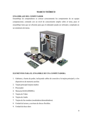 MARCO TEÓRICO
ENSAMBLAJE DEL COMPUTADOR
Ensamblaje de computadores es colocar correctamente los componentes de un equipo
computacional, contando con un nivel de conocimiento amplio sobre el tema, pues el
ensamblaje tiene que ser eficiente para que el ordenador pueda ser utilizado y empleado en
un sinnúmero de tareas.

ELEMENTOS PARA EL ENSAMBLE DE UNA COMPUTADORA
1. Gabinete y fuente de poder, incluyendo cables de conexión a la tarjeta principal y a los
dispositivos de memoria auxiliar.
2. Tarjeta principal (tarjeta madre)
3. Procesador
4. Memoria RAM (DIMM's)
5. Tarjeta de Video
6. Tarjeta de Audio
7. Tarjeta de fax-modem (moduladora/demoduladora).
8. Unidad de lectura y escritura de discos flexibles.
9. Unidad de disco duro
8

 