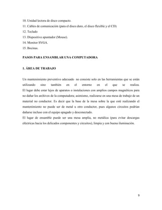 10. Unidad lectora de disco compacto.
11. Cables de comunicación (para el disco duro, el disco flexible y el CD)
12. Teclado
13. Dispositivo apuntador (Mouse).
14. Monitor SVGA.
15. Bocinas.
PASOS PARA ENSAMBLAR UNA COMPUTADORA

1. ÁREA DE TRABAJO

Un mantenimiento preventivo adecuado no consiste solo en las herramientas que se están
utilizando

sino

también

en

el

entorno

en

el

que

se

realiza.

El lugar debe estar lejos de aparatos o instalaciones con amplios campos magnéticos para
no dañar los archivos de la computadora; asimismo, realizarse en una mesa de trabajo de un
material no conductor. Es decir que la base de la mesa sobre la que esté realizando el
mantenimiento no puede ser de metal u otro conductor, pues algunos circuitos podrían
dañarse incluso con el equipo apagado y desconectado.
El lugar de ensamble puede ser una mesa amplia, no metálica (para evitar descargas
eléctricas hacia los delicados componentes y circuitos), limpia y con buena iluminación.

9

 