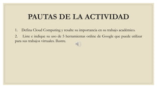 PAUTAS DE LA ACTIVIDAD
1. Defina Cloud Computing y resalte su importancia en su trabajo académico.
2. Liste e indique su uso de 5 herramientas online de Google que puede utilizar
para sus trabajos virtuales. Ilustre.
 