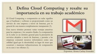 1. Defina Cloud Computing y resalte su
importancia en su trabajo académico
El Cloud Computing o computación en nube significa
que el hardware y software es proporcionado como un
servicio de otra empresa a través de Internet, por lo
general de una manera completamente transparente (1).
Este nuevo término promete varias ventajas atractivas
para las empresas y los usuarios finales. La computación
en la nube es un término general para la prestación de
servicios alojados a través de Internet, y permite a las
empresas consumir recursos informáticos como una
utilidad (igual que la electricidad) en lugar de tener que
construir y mantener infraestructuras de computación
en tu casa o tus oficinas (1).
Expositor: Alonso Cachay Gonzales
 