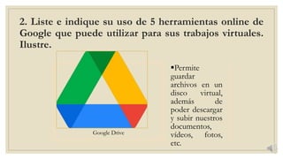 2. Liste e indique su uso de 5 herramientas online de
Google que puede utilizar para sus trabajos virtuales.
Ilustre.
Google Drive
Permite
guardar
archivos en un
disco virtual,
además de
poder descargar
y subir nuestros
documentos,
vídeos, fotos,
etc.
 