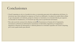 Conclusiones
◦ Cloud Computing no solo es el modelo de cómo se construirán gran parte de las aplicaciones del futuro. La
inversiones que están realizando las empresas en Cloud son millonarias y los planes de estudio deben reflejar
lo que está pasando en la industria, porque los alumnos se insertarán en ese mercado laboral, por supuesto
sin descuidar los fundamentos y la formación que debe tener un profesional universitario.
◦ Para cada una de las carreras de las distintas terminales: Licenciatura en Ciencias de la Computación,
Licenciatura en Sistemas de Información, Licenciatura en informática, Ingeniería en Computación e
Ingeniería en Sistemas de Información, se deberán plantear los contenidos específicos de Cloud Computing,
por lo tanto queda mucho para discutir.
 