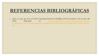 REFERENCIAS BIBLIOGRÁFICAS
1. ¿Qué es y para qué sirve el Cloud Computing? [Internet]. EditaBlog. 2016 [Consultado el 30 de mayo del
2021]. Disponible en: http://blog.editafacil.es/que-es-y-para-que-sirve-el-cloud-
computing/#:~:text=La%20computaci%C3%B3n%20en%20la%20nube,tu%20casa%20o%20tus%20ofici
nas.
 