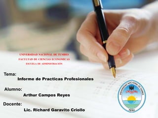 Tema:
Informe de Practicas Profesionales
Docente:
Lic. Richard Garavito Criollo
Alumno:
Arthur Campos Reyes
UNIVERSIDAD NACIONAL DE TUMBES
FACULTAD DE CIENCIAS ECONOMICAS
ESCUELA DE ADMINISTRACIÓN
 