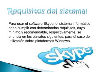 Para usar el software Skype, el sistema informático
debe cumplir con determinados requisitos, cuyo
mínimo y recomendable, respectivamente, se
enuncia en los párrafos siguientes, para el caso de
utilización sobre plataformas Windows.
 