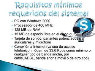   PC con Windows 2000
   Procesador de 400 MHz
   128 MB de RAM
   15 MB de espacio libre en el disco duro
   Tarjeta de sonido, parlantes potenciados o
    auriculares y micrófono
   Conexión a Internet (ya sea de acceso
    telefónico, módem de 33.6 Kbps como mínimo o
    cualquier tipo de banda ancha, por
    cable, ADSL, banda ancha movil o de otro tipo)
 