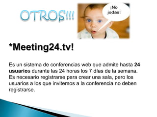 *Meeting24.tv!
Es un sistema de conferencias web que admite hasta 24
usuarios durante las 24 horas los 7 días de la semana.
Es necesario registrarse para crear una sala, pero los
usuarios a los que invitemos a la conferencia no deben
registrarse.
 