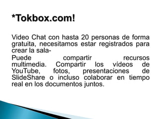 *Tokbox.com!
Video Chat con hasta 20 personas de forma
gratuita, necesitamos estar registrados para
crear la sala-
Puede              compartir        recursos
multimedia. Compartir los vídeos de
YouTube,       fotos,   presentaciones    de
SlideShare o incluso colaborar en tiempo
real en los documentos juntos.
 