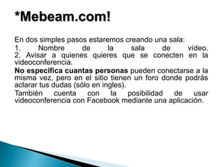 *Mebeam.com!
En dos simples pasos estaremos creando una sala:
1.     Nombre        de      la      sala      de    vídeo.
2. Avisar a quienes quieres que se conecten en la
videoconferencia.
No especifica cuantas personas pueden conectarse a la
misma vez, pero en el sitio tienen un foro donde podrás
aclarar tus dudas (sólo en ingles).
También      cuenta   con     la    posibilidad   de   usar
videoconferencia con Facebook mediante una aplicación.
 