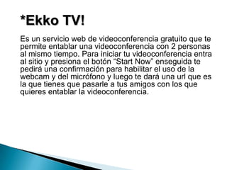 *Ekko TV!
Es un servicio web de videoconferencia gratuito que te
permite entablar una videoconferencia con 2 personas
al mismo tiempo. Para iniciar tu videoconferencia entra
al sitio y presiona el botón “Start Now” enseguida te
pedirá una confirmación para habilitar el uso de la
webcam y del micrófono y luego te dará una url que es
la que tienes que pasarle a tus amigos con los que
quieres entablar la videoconferencia.
 