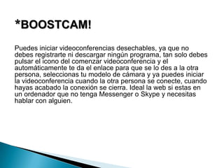*BOOSTCAM!
Puedes iniciar videoconferencias desechables, ya que no
debes registrarte ni descargar ningún programa, tan solo debes
pulsar el icono del comenzar videoconferencia y el
automáticamente te da el enlace para que se lo des a la otra
persona, seleccionas tu modelo de cámara y ya puedes iniciar
la videoconferencia cuando la otra persona se conecte, cuando
hayas acabado la conexión se cierra. Ideal la web si estas en
un ordenador que no tenga Messenger o Skype y necesitas
hablar con alguien.
 