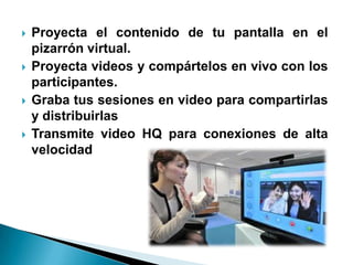    Proyecta el contenido de tu pantalla en el
    pizarrón virtual.
   Proyecta videos y compártelos en vivo con los
    participantes.
   Graba tus sesiones en video para compartirlas
    y distribuirlas
   Transmite video HQ para conexiones de alta
    velocidad
 