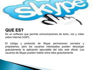 QUE ES?
Es un software que permite comunicaciones de texto, voz y vídeo
sobre Internet (VoIP).

El código y protocolo de Skype permanecen cerrados y
propietarios, pero los usuarios interesados pueden descargar
gratuitamente la aplicación ejecutable del sitio web oficial. Los
usuarios de Skype pueden hablar entre ellos gratuitamente.
 