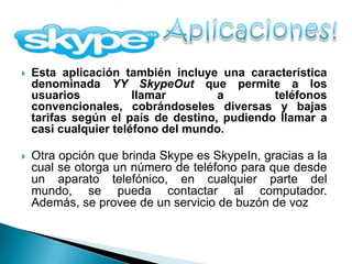    Esta aplicación también incluye una característica
    denominada YY SkypeOut que permite a los
    usuarios           llamar        a        teléfonos
    convencionales, cobrándoseles diversas y bajas
    tarifas según el país de destino, pudiendo llamar a
    casi cualquier teléfono del mundo.

   Otra opción que brinda Skype es SkypeIn, gracias a la
    cual se otorga un número de teléfono para que desde
    un aparato telefónico, en cualquier parte del
    mundo, se pueda contactar al computador.
    Además, se provee de un servicio de buzón de voz
 