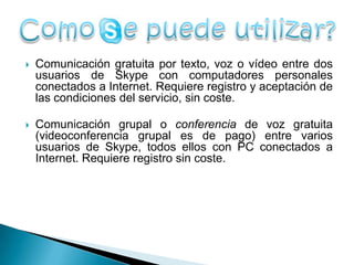    Comunicación gratuita por texto, voz o vídeo entre dos
    usuarios de Skype con computadores personales
    conectados a Internet. Requiere registro y aceptación de
    las condiciones del servicio, sin coste.

   Comunicación grupal o conferencia de voz gratuita
    (videoconferencia grupal es de pago) entre varios
    usuarios de Skype, todos ellos con PC conectados a
    Internet. Requiere registro sin coste.
 