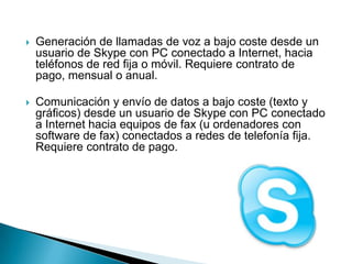    Generación de llamadas de voz a bajo coste desde un
    usuario de Skype con PC conectado a Internet, hacia
    teléfonos de red fija o móvil. Requiere contrato de
    pago, mensual o anual.

   Comunicación y envío de datos a bajo coste (texto y
    gráficos) desde un usuario de Skype con PC conectado
    a Internet hacia equipos de fax (u ordenadores con
    software de fax) conectados a redes de telefonía fija.
    Requiere contrato de pago.
 