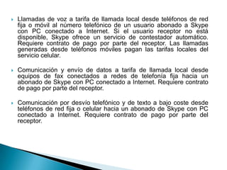    Llamadas de voz a tarifa de llamada local desde teléfonos de red
    fija o móvil al número telefónico de un usuario abonado a Skype
    con PC conectado a Internet. Si el usuario receptor no está
    disponible, Skype ofrece un servicio de contestador automático.
    Requiere contrato de pago por parte del receptor. Las llamadas
    generadas desde teléfonos móviles pagan las tarifas locales del
    servicio celular.

   Comunicación y envío de datos a tarifa de llamada local desde
    equipos de fax conectados a redes de telefonía fija hacia un
    abonado de Skype con PC conectado a Internet. Requiere contrato
    de pago por parte del receptor.

   Comunicación por desvío telefónico y de texto a bajo coste desde
    teléfonos de red fija o celular hacia un abonado de Skype con PC
    conectado a Internet. Requiere contrato de pago por parte del
    receptor.
 
