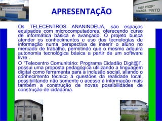 APRESENTAÇÃO Os TELECENTROS ANANINDEUA, são espaços equipados com microcomputadores, oferecendo curso de informática básica e avançado. O projeto busca atender os conhecimentos e uso das tecnologias de informação numa perspectiva de inserir o aluno no mercado de trabalho, permitindo que o mesmo adquira autonomia tecnológica básica a partir de um software livre . O “Telecentro Comunitário: Programa Cidadão Digit@l”, possui uma proposta pedagógica utilizando a linguagem digital como ferramenta para a inclusão social, aliando o conhecimento técnico a questões da realidade local, possibilitando não somente o acesso à informação mais também a construção de novas possibilidades de construção de cidadania. 