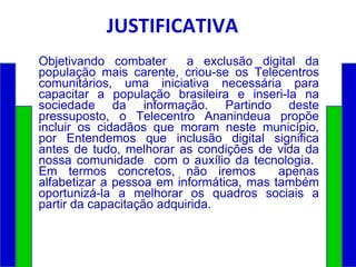 JUSTIFICATIVA Objetivando combater  a exclusão digital da população mais carente, criou-se os Telecentros comunitários, uma iniciativa necessária para capacitar a população brasileira e inseri-la na sociedade da informação. Partindo deste pressuposto, o Telecentro Ananindeua propõe incluir os cidadãos que moram neste município, por Entendemos que inclusão digital significa antes de tudo, melhorar as condições de vida da nossa comunidade  com o auxílio da tecnologia.  Em termos concretos, não iremos  apenas alfabetizar a pessoa em informática, mas também oportunizá-la a melhorar os quadros sociais a partir da capacitação adquirida. 