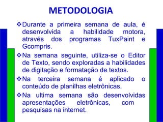 METODOLOGIA Durante a primeira semana de aula, é desenvolvida a habilidade motora, através dos programas TuxPaint e Gcompris. Na semana seguinte, utiliza-se o Editor de Texto, sendo exploradas a habilidades de digitação e formatação de textos. Na terceira semana é aplicado o conteúdo de planilhas eletrônicas. Na ultima semana são desenvolvidas apresentações eletrônicas, com  pesquisas na internet. 