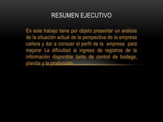 En este trabajo tiene por objeto presentar un análisis
de la situación actual de la perspectiva de la empresa
cañera y dar a conocer el perfil de la empresa para
mejorar La dificultad al ingreso de registros de la
información disponible tanto de control de bodega,
planilla y la producción.
RESUMEN EJECUTIVO
 