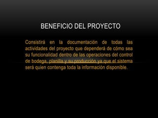 Consistirá en la documentación de todas las
actividades del proyecto que dependerá de cómo sea
su funcionalidad dentro de las operaciones del control
de bodega, planilla y su producción ya que el sistema
será quien contenga toda la información disponible.
BENEFICIO DEL PROYECTO
 
