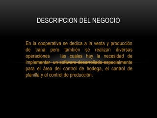 En la cooperativa se dedica a la venta y producción
de cana pero también se realizan diversas
operaciones las cuales hay la necesidad de
implementar un software desarrollado especialmente
para el área del control de bodega, el control de
planilla y el control de producción.
DESCRIPCION DEL NEGOCIO
 